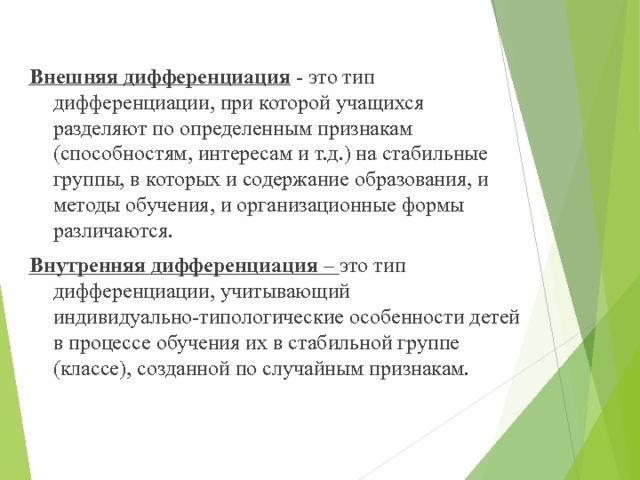 Внешняя дифференциация - это тип дифференциации, при которой учащихся разделяют по определенным признакам (способностям, интересам и т.д.) на стабильные группы, в которых и содержание образования, и методы обучения, и организационные формы различаются. Внутренняя дифференциация – это тип дифференциации, учитывающий индивидуально-типологические особенности детей в процессе обучения их в стабильной группе (классе), созданной по случайным признакам. 