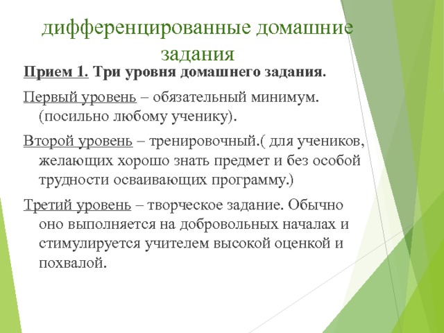 дифференцированные домашние задания Прием 1.  Три уровня домашнего задания. Первый уровень  – обязательный минимум. (посильно любому ученику). Второй уровень  – тренировочный.( для учеников, желающих хорошо знать предмет и без особой трудности осваивающих программу.) Третий уровень  – творческое задание. Обычно оно выполняется на добровольных началах и стимулируется учителем высокой оценкой и похвалой.   