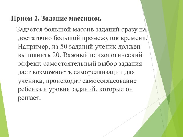 Прием 2.  Задание массивом.  Задается большой массив заданий сразу на достаточно большой промежуток времени. Например, из 50 заданий ученик должен выполнить 20. Важный психологический эффект: самостоятельный выбор задания дает возможность самореализации для ученика, происходит самосогласование ребенка и уровня заданий, которые он решает. 