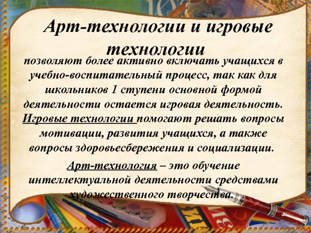  Арт-технологии и игровые технологии позволяют более активно включать учащихся в учебно-воспитательный процесс, так как для школьников 1 ступени основной формой деятельности остается игровая деятельность. Игровые технологии помогают решать вопросы мотивации, развития учащихся, а также вопросы здоровьесбережения и социализации. Арт-технология – это обучение интеллектуальной деятельности средствами художественного творчества.  