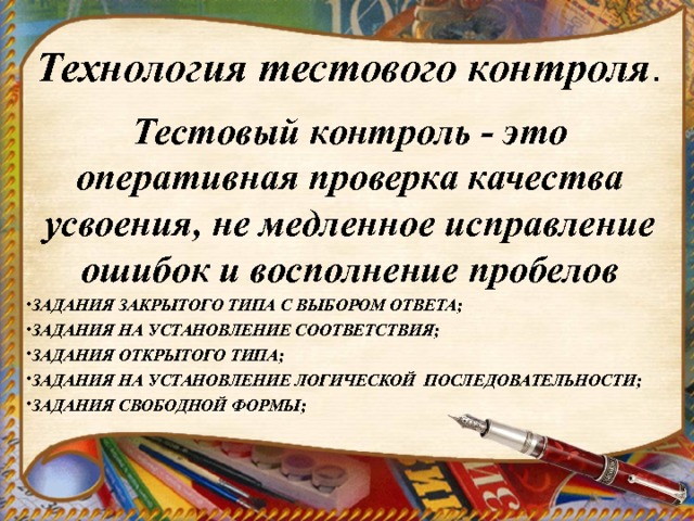 Технология тестового контроля . Тестовый контроль - это оперативная проверка качества усвоения, не медленное исправление ошибок и восполнение пробелов ЗАДАНИЯ ЗАКРЫТОГО ТИПА С ВЫБОРОМ ОТВЕТА; ЗАДАНИЯ НА УСТАНОВЛЕНИЕ СООТВЕТСТВИЯ; ЗАДАНИЯ ОТКРЫТОГО ТИПА; ЗАДАНИЯ НА УСТАНОВЛЕНИЕ ЛОГИЧЕСКОЙ ПОСЛЕДОВАТЕЛЬНОСТИ; ЗАДАНИЯ СВОБОДНОЙ ФОРМЫ;  