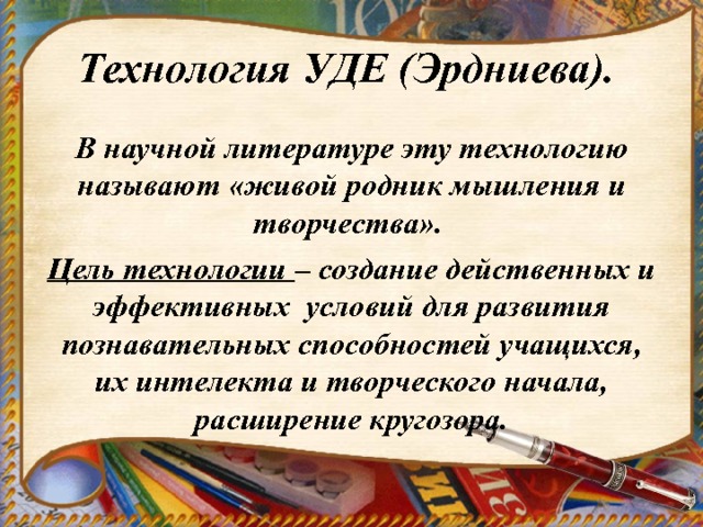 Технология УДЕ (Эрдниева). В научной литературе эту технологию называют «живой родник мышления и творчества». Цель технологии – создание действенных и эффективных условий для развития познавательных способностей учащихся, их интелекта и творческого начала, расширение кругозора. 