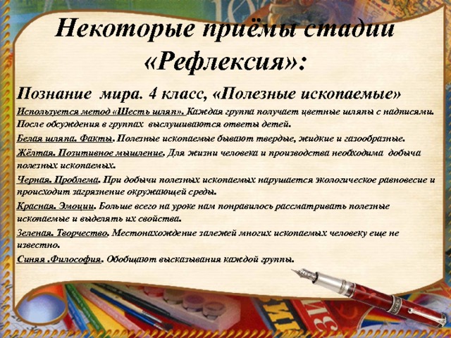  Некоторые приёмы стадии «Рефлексия»:   Познание мира. 4 класс, «Полезные ископаемые» Используется метод «Шесть шляп». Каждая группа получает цветные шляпы с надписями. После обсуждения в группах выслушиваются ответы детей. Белая шляпа. Факты . Полезные ископаемые бывают твердые, жидкие и газообразные. Жёлтая. Позитивное мышление . Для жизни человека и производства необходима добыча полезных ископаемых. Черная. Проблема . При добычи полезных ископаемых нарушается экологическое равновесие и происходит загрязнение окружающей среды. Красная. Эмоции . Больше всего на уроке нам понравилось рассматривать полезные ископаемые и выделять их свойства. Зеленая. Творчество . Местонахождение залежей многих ископаемых человеку еще не известно. Синяя .Философия . Обобщают высказывания каждой группы.  