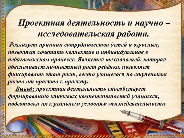  Проектная деятельность и научно – исследовательская работа.  Реализует принцип сотрудничества детей и взрослых, позволяет сочетать коллектив и индивидуальное в педагогическом процессе. Является технологией, которая обеспечивает личностный рост ребёнка, позволяет фиксировать этот рост, вести учащегося по ступенькам роста от проекта к проекту.  Вывод: проектная деятельность способствует формированию ключевых компетентностей учащихся, подготовки их к реальным условиям жизнедеятельности. 