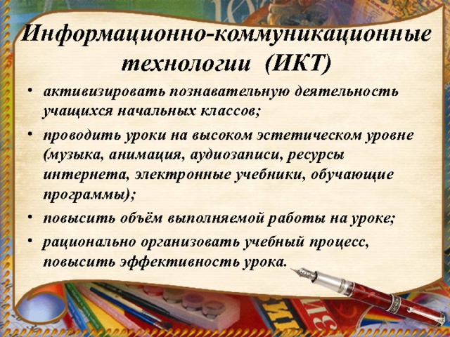 Информационно-коммуникационные технологии (ИКТ) активизировать познавательную деятельность учащихся начальных классов; проводить уроки на высоком эстетическом уровне (музыка, анимация, аудиозаписи, ресурсы интернета, электронные учебники, обучающие программы); повысить объём выполняемой работы на уроке; рационально организовать учебный процесс, повысить эффективность урока.  