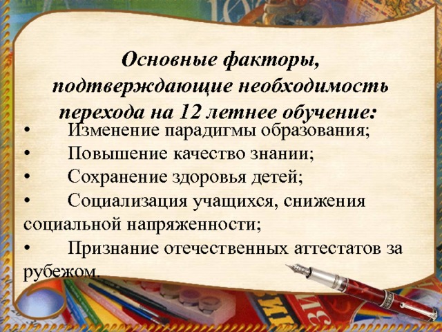 Основные факторы, подтверждающие необходимость перехода на 12 летнее обучение:    •  Изменение парадигмы образования;  •  Повышение качество знании;  •  Сохранение здоровья детей;  •  Социализация учащихся, снижения социальной напряженности;  •  Признание отечественных аттестатов за рубежом. 