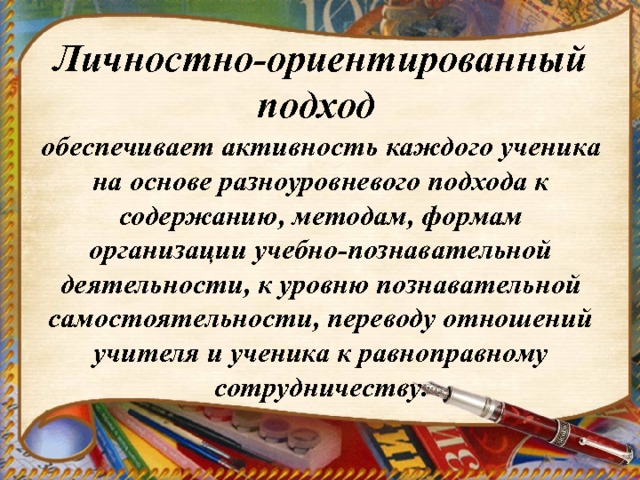 Личностно-ориентированный подход обеспечивает активность каждого ученика на основе разноуровневого подхода к содержанию, методам, формам организации учебно-познавательной деятельности, к уровню познавательной самостоятельности, переводу отношений учителя и ученика к равноправному сотрудничеству. 