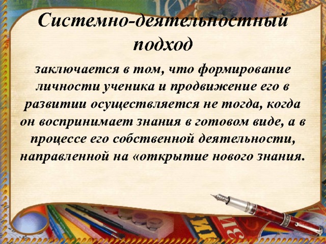 Системно-деятельностный подход заключается в том, что формирование личности ученика и продвижение его в развитии осуществляется не тогда, когда он воспринимает знания в готовом виде, а в процессе его собственной деятельности, направленной на «открытие нового знания. 