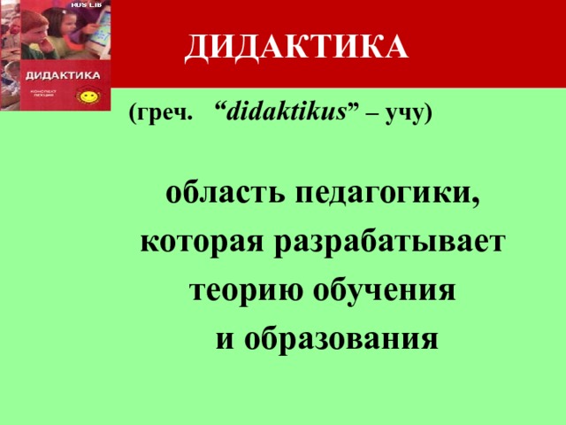 ДИДАКТИКА (греч. “didaktikus ” – учу)  область педагогики,  которая разрабатывает  теорию обучения  и образования 