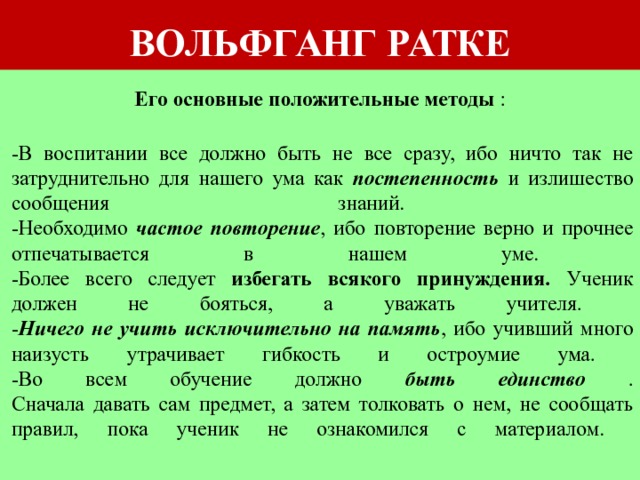 ВОЛЬФГАНГ РАТКЕ Его основные положительные методы :   -В воспитании все должно быть не все сразу, ибо ничто так не затруднительно для нашего ума как постепенность и излишество сообщения знаний.  -Необходимо частое повторение , ибо повторение верно и прочнее отпечатывается в нашем уме.  -Более всего следует избегать всякого принуждения. Ученик должен не бояться, а уважать учителя.  - Ничего не учить исключительно на память , ибо учивший много наизусть утрачивает гибкость и остроумие ума.  -Во всем обучение должно быть единство .  Сначала давать сам предмет, а затем толковать о нем, не сообщать правил, пока ученик не ознакомился с материалом.    