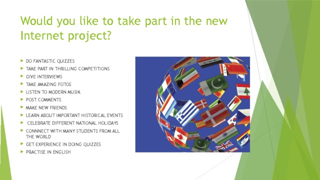 Would you like to take part in the new Internet project? DO FANTASTIC QUIZZES TAKE PART IN THRILLING COMPETITIONS GIVE INTERVIEWS TAKE AMAZING FOTOS LISTEN TO MODERN MUSIK POST COMMENTS MAKE NEW FRIENDS LEARN ABOUT IMPORTANT HISTORICAL EVENTS  CELEBRATE DIFFERENT NATIONAL HOLIDAYS CONNNECT WITH MANY STUDENTS FROM ALL THE WORLD GET EXPERIENCE IN DOING QUIZZES PRACTISE IN ENGLISH 