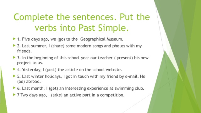 Complete the sentences. Put the verbs into Past Simple.   1. Five days ago, we (go) to the Geographical Museum. 2. Last summer, I (share) some modern songs and photos with my friends. 3. In the beginning of this school year our teacher ( present) his new project to us. 4. Yesterday, I (post) the article on the school website. 5. Last winter holidays, I got in touch with my friend by e-mail. He (be) abroad. 6. Last month, I (get) an interesting experience at swimming club. 7 Two days ago, I (take) an active part in a competition. 