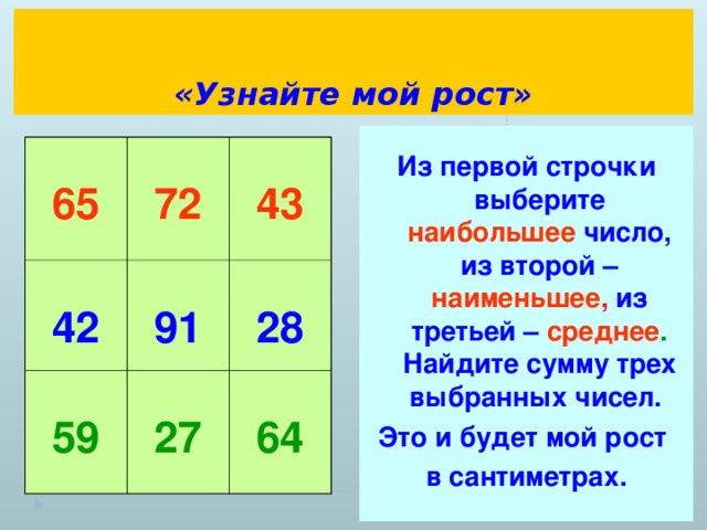 «Узнайте мой рост»  Из первой строчки выберите наибольшее  число, из второй – наименьшее , из третьей – среднее . Найдите сумму трех выбранных чисел. Это и будет мой рост в сантиметрах.  65  72  42  43  91  59  27  28  64