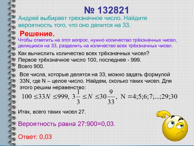 № 132821 Андрей выбирает трехзначное число. Найдите вероятность того, что оно делится на 33. Решение. Чтобы ответить на этот вопрос, нужно количество трёхзначных чисел, делящихся на 33, разделить на количество всех трёхзначных чисел. Как вычислить количество всех трёхзначных чисел? Первое трёхзначное число 100, последнее - 999. Всего 900. Все числа, которые делятся на 33, можно задать формулой 33 N , где N – целое число. Найдем, сколько таких чисел. Для этого решим неравенство: Итак, всего таких чисел 27. Вероятность равна 27:900=0,03 . Ответ: 0,03 