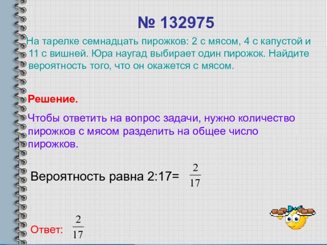 № 132975  На тарелке семнадцать пирожков: 2 с мясом, 4 с капустой и 11 с вишней. Юра наугад выбирает один пирожок. Найдите вероятность того, что он окажется с мясом. Решение. Чтобы ответить на вопрос задачи, нужно количество пирожков с мясом разделить на общее число пирожков. Вероятность равна 2:17= Ответ: 