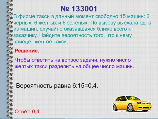 № 133001 В фирме такси в данный момент свободно 15 машин: 3 черных, 6 желтых и 6 зеленых. По вызову выехала одна из машин, случайно оказавшаяся ближе всего к заказчику. Найдите вероятность того, что к нему приедет желтое такси. Решение. Чтобы ответить на вопрос задачи, нужно число желтых такси разделить на общее число машин. Вероятность равна 6:15=0,4. Ответ: 0,4. 