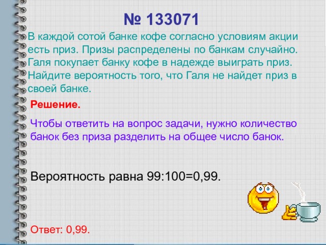 № 133071 В каждой сотой банке кофе согласно условиям акции есть приз. Призы распределены по банкам случайно. Галя покупает банку кофе в надежде выиграть приз. Найдите вероятность того, что Галя не найдет приз в своей банке. Решение. Чтобы ответить на вопрос задачи, нужно количество банок без приза разделить на общее число банок. Вероятность равна 99:100=0,99. Ответ: 0,99. 