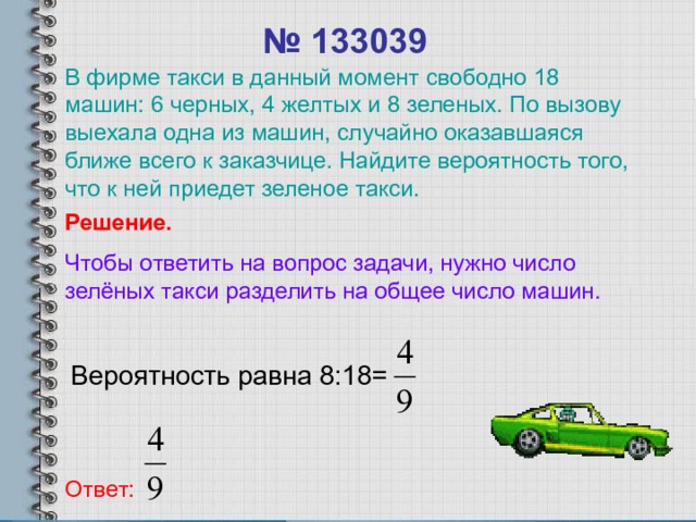 № 133039 В фирме такси в данный момент свободно 18 машин: 6 черных, 4 желтых и 8 зеленых. По вызову выехала одна из машин, случайно оказавшаяся ближе всего к заказчице. Найдите вероятность того, что к ней приедет зеленое такси. Решение. Чтобы ответить на вопрос задачи, нужно число зелёных такси разделить на общее число машин. Вероятность равна 8:18= Ответ: 