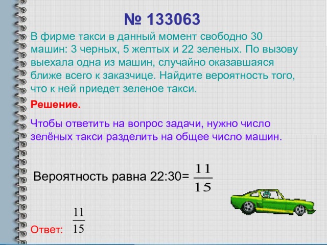 № 1330 63 В фирме такси в данный момент свободно 30 машин: 3 черных, 5 желтых и 22 зеленых. По вызову выехала одна из машин, случайно оказавшаяся ближе всего к заказчице. Найдите вероятность того, что к ней приедет зеленое такси. Решение. Чтобы ответить на вопрос задачи, нужно число зелёных такси разделить на общее число машин. Вероятность равна 22 : 30 = Ответ: 