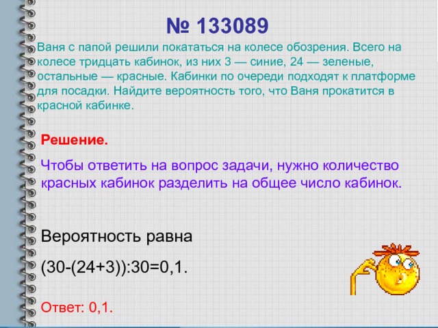 № 1330 89 Ваня с папой решили покататься на колесе обозрения. Всего на колесе тридцать кабинок, из них 3 — синие, 24 — зеленые, остальные — красные. Кабинки по очереди подходят к платформе для посадки. Найдите вероятность того, что Ваня прокатится в красной кабинке. Решение. Чтобы ответить на вопрос задачи, нужно количество красных  кабинок разделить на общее число кабинок. Вероятность равна (30-(24+3)):30=0,1. Ответ: 0,1. 