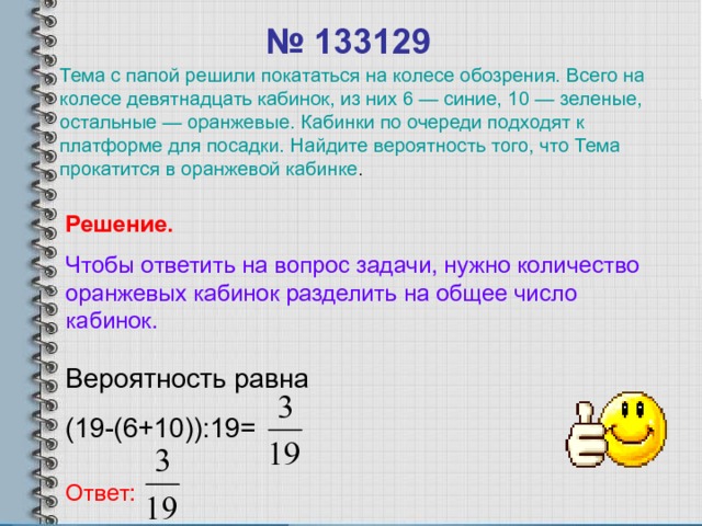 № 133129 Тема с папой решили покататься на колесе обозрения. Всего на колесе девятнадцать кабинок, из них 6 — синие, 10 — зеленые, остальные — оранжевые. Кабинки по очереди подходят к платформе для посадки. Найдите вероятность того, что Тема прокатится в оранжевой кабинке . Решение. Чтобы ответить на вопрос задачи, нужно количество оранжевых  кабинок разделить на общее число кабинок. Вероятность равна (19-(6+10)):19= Ответ: 