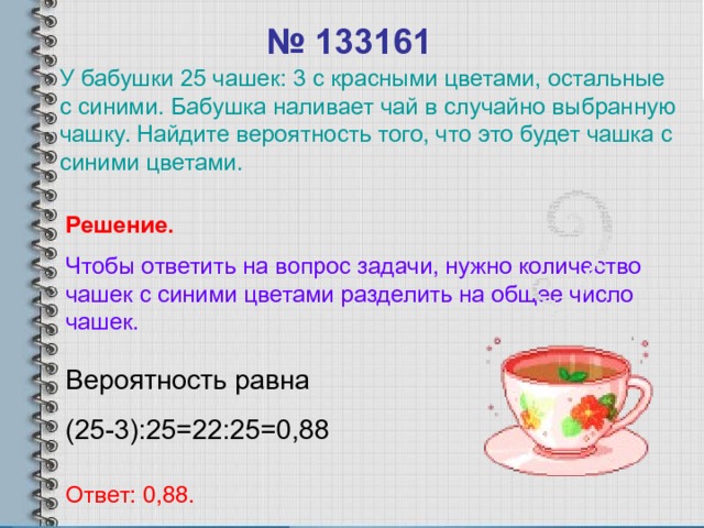 № 1331 61 У бабушки 25 чашек: 3 с красными цветами, остальные с синими. Бабушка наливает чай в случайно выбранную чашку. Найдите вероятность того, что это будет чашка с синими цветами. Решение. Чтобы ответить на вопрос задачи, нужно количество чашек с синими цветами разделить на общее число чашек. Вероятность равна (25-3):25=22:25=0,88 Ответ: 0,88. 