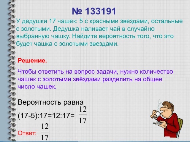 № 13319 1 У дедушки 17 чашек: 5 с красными звездами, остальные с золотыми. Дедушка наливает чай в случайно выбранную чашку. Найдите вероятность того, что это будет чашка с золотыми звездами. Решение. Чтобы ответить на вопрос задачи, нужно количество чашек с золотыми звёздами разделить на общее число чашек. Вероятность равна (17-5):17=12:17= Ответ: 