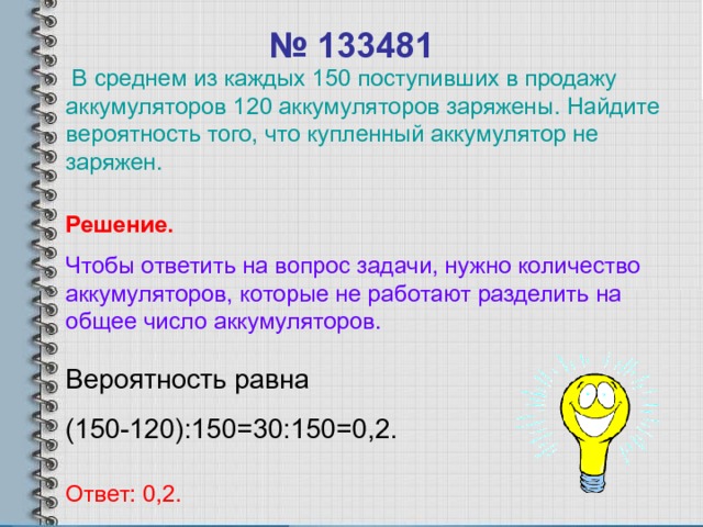 № 133481  В среднем из каждых 150 поступивших в продажу аккумуляторов 120 аккумуляторов заряжены. Найдите вероятность того, что купленный аккумулятор не заряжен. Решение. Чтобы ответить на вопрос задачи, нужно количество аккумуляторов, которые не работают разделить на общее число аккумуляторов. Вероятность равна (150-120):150=30:150=0,2. Ответ: 0,2. 