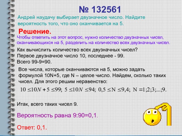 № 132561  Андрей наудачу выбирает двузначное число. Найдите вероятность того, что оно оканчивается на 5. Решение. Чтобы ответить на этот вопрос, нужно количество двузначных чисел, оканчивающихся на 5, разделить на количество всех двузначных чисел. Как вычислить количество всех двузначных чисел? Первое двузначное число 10, последнее - 99. Всего 99-9=90. Все числа, которые оканчиваются на 5, можно задать формулой 10 N+5 , где N – целое число. Найдем, сколько таких чисел. Для этого решим неравенство: Итак, всего таких чисел 9 . Вероятность равна 9 :90=0, 1 . Ответ: 0, 1 . 