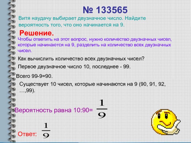 № 133565  Витя наудачу выбирает двузначное число. Найдите вероятность того, что оно начинается на 9. Решение. Чтобы ответить на этот вопрос, нужно количество двузначных чисел, которые начинаются на 9, разделить на количество всех двузначных чисел. Как вычислить количество всех двузначных чисел? Первое двузначное число 10, последнее - 99. Всего 99-9=90. Существует 10 чисел, которые начинаются на 9 (90, 91, 92,…,99). Вероятность равна 10:90= Ответ: 