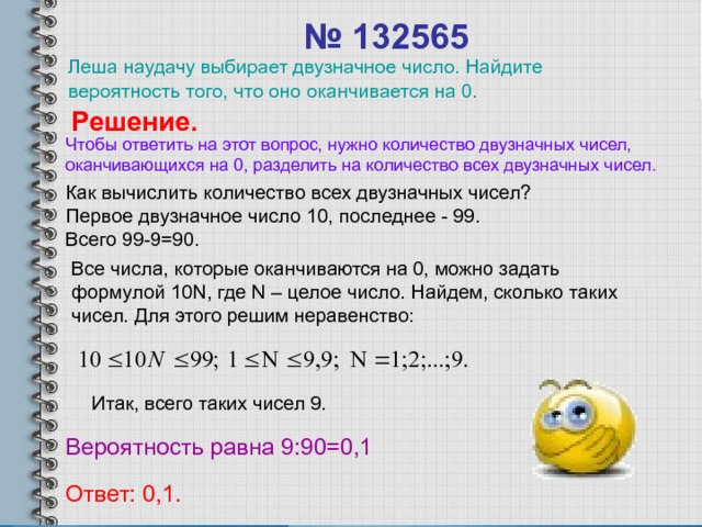 № 132565  Леша наудачу выбирает двузначное число. Найдите вероятность того, что оно оканчивается на 0. Решение. Чтобы ответить на этот вопрос, нужно количество двузначных чисел, оканчивающихся на 0, разделить на количество всех двузначных чисел. Как вычислить количество всех двузначных чисел? Первое двузначное число 10, последнее - 99. Всего 99-9=90. Все числа, которые оканчиваются на 0, можно задать формулой 10 N , где N – целое число. Найдем, сколько таких чисел. Для этого решим неравенство: Итак, всего таких чисел 9. Вероятность равна 9:90=0,1 Ответ: 0,1. 