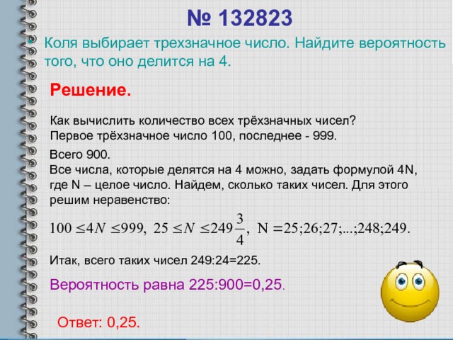 № 132823 Коля выбирает трехзначное число. Найдите вероятность того, что оно делится на 4. Решение. Как вычислить количество всех трёхзначных чисел? Первое трёхзначное число 100, последнее - 999. Всего 900. Все числа, которые делятся на 4 можно, задать формулой 4 N , где N – целое число. Найдем, сколько таких чисел. Для этого решим неравенство: Итак, всего таких чисел 249:24=225. Вероятность равна 225:900=0,25 . Ответ: 0,25. 