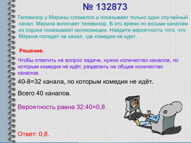 № 132873    Телевизор у Марины сломался и показывает только один случайный канал. Марина включает телевизор. В это время по восьми каналам из сорока показывают кинокомедии. Найдите вероятность того, что Марина попадет на канал, где комедия не идет. Решение. Чтобы ответить на вопрос задачи, нужно количество каналов, по которым комедия не идёт, разделить на общее количество каналов. 40-8=32 канала, по которым комедия не идёт. Всего 40 каналов. Вероятность равна 32:40=0,8 . Ответ: 0,8. 