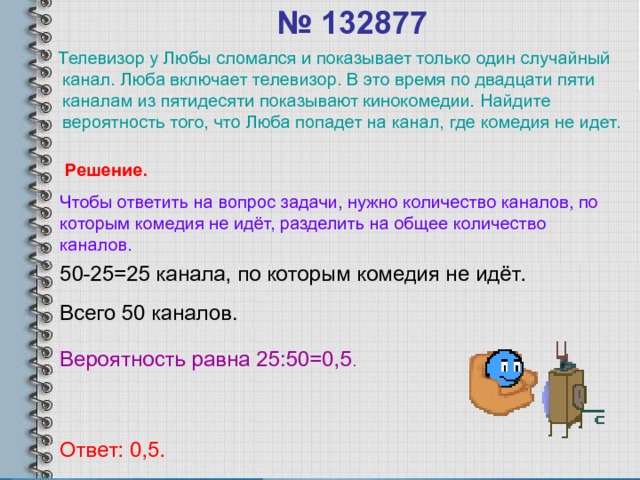 № 132877    Телевизор у Любы сломался и показывает только один случайный канал. Люба включает телевизор. В это время по двадцати пяти каналам из пятидесяти показывают кинокомедии. Найдите вероятность того, что Люба попадет на канал, где комедия не идет. Решение. Чтобы ответить на вопрос задачи, нужно количество каналов, по которым комедия не идёт, разделить на общее количество каналов. 50-25=25 канала, по которым комедия не идёт. Всего 50 каналов. Вероятность равна 25:50=0,5 . Ответ: 0,5. 