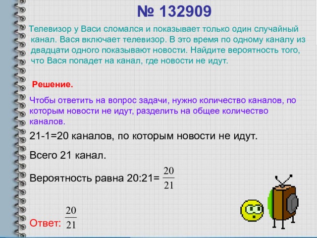 № 132909    Телевизор у Васи сломался и показывает только один случайный канал. Вася включает телевизор. В это время по одному каналу из двадцати одного показывают новости. Найдите вероятность того, что Вася попадет на канал, где новости не идут. Решение. Чтобы ответить на вопрос задачи, нужно количество каналов, по которым новости не идут, разделить на общее количество каналов. 21-1=20 каналов, по которым новости не идут. Всего 21 канал. Вероятность равна 20:21= Ответ: 