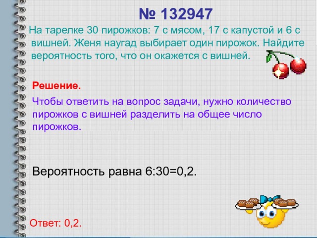 № 132947  На тарелке 30 пирожков: 7 с мясом, 17 с капустой и 6 с вишней. Женя наугад выбирает один пирожок. Найдите вероятность того, что он окажется с вишней. Решение. Чтобы ответить на вопрос задачи, нужно количество пирожков с вишней разделить на общее число пирожков. Вероятность равна 6:30=0,2. Ответ: 0,2. 