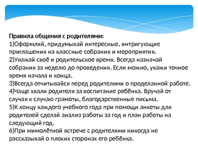 Правила общения с родителями: 1)Оформляй, придумывай интересные, интригующие приглашения на классные собрания и мероприятия. 2)Уважай своё и родительское время. Всегда назначай собрания за неделю до проведения. Если можно, укажи точное время начала и конца. 3)Всегда отчитывайся перед родителями о проделанной работе. 4)Чаще хвали родителя за воспитание ребёнка. Вручай от случая к случаю грамоты, благодарственные письма. 5)К концу каждого учебного года при помощи анкеты для родителей сделай анализ работы за год и план работы на следующий год. 6)При мимолётной встрече с родителями никогда не рассказывай о плохих сторонах его ребёнка. 