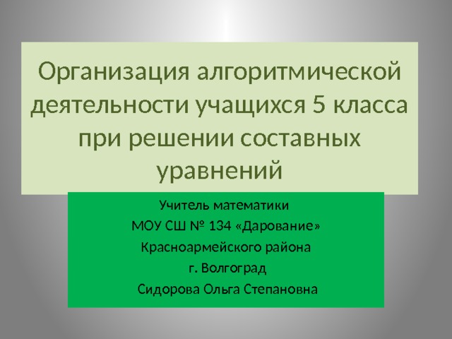 Организация алгоритмической деятельности учащихся 5 класса при решении составных уравнений Учитель математики МОУ СШ № 134 «Дарование» Красноармейского района  г. Волгоград  Сидорова Ольга Степановна 