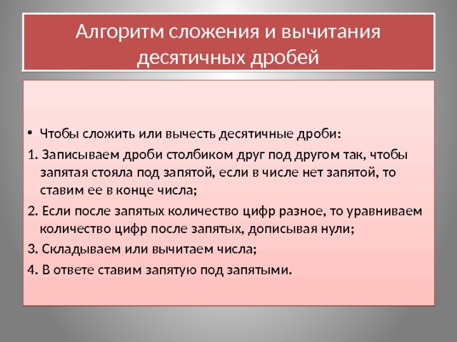 Алгоритм сложения и вычитания десятичных дробей    Чтобы сложить или вычесть десятичные дроби: 1. Записываем дроби столбиком друг под другом так, чтобы запятая стояла под запятой, если в числе нет запятой, то ставим ее в конце числа; 2. Если после запятых количество цифр разное, то уравниваем количество цифр после запятых, дописывая нули; 3. Складываем или вычитаем числа; 4. В ответе ставим запятую под запятыми.   