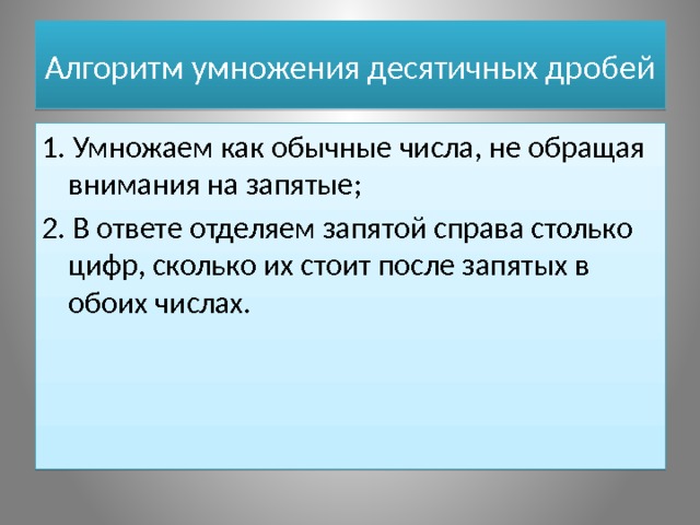 Алгоритм умножения десятичных дробей 1. Умножаем как обычные числа, не обращая внимания на запятые; 2. В ответе отделяем запятой справа столько цифр, сколько их стоит после запятых в обоих числах. 