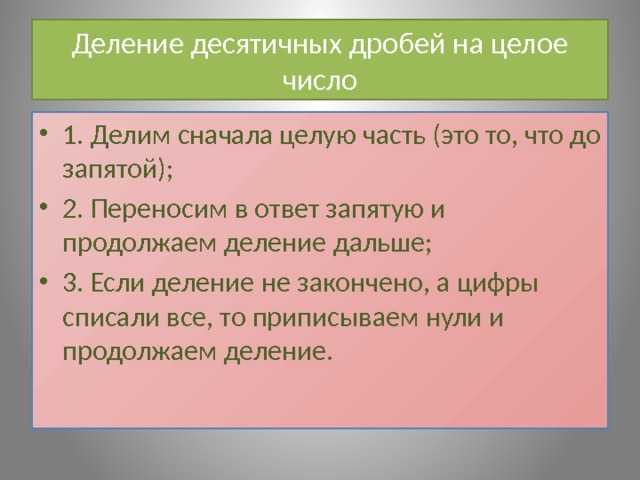 Деление десятичных дробей на целое число 1. Делим сначала целую часть (это то, что до запятой); 2. Переносим в ответ запятую и продолжаем деление дальше; 3. Если деление не закончено, а цифры списали все, то приписываем нули и продолжаем деление. 