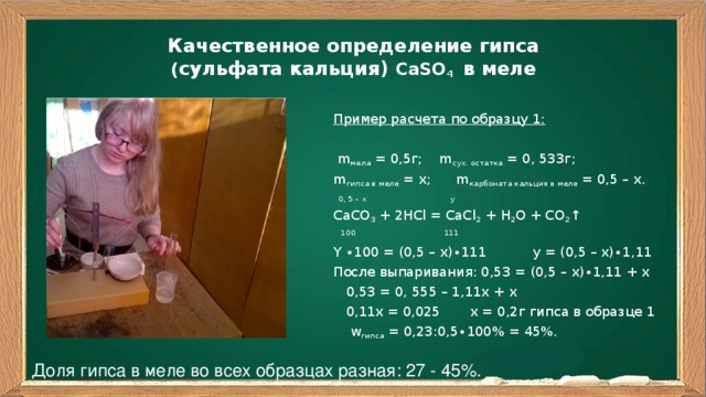 Качественное определение гипса  ( сульфата кальция) CaSO 4 в меле   Пример расчета по образцу 1:  m мела = 0,5г; m сух. остатка = 0, 533г; m гипса в меле = x; m карбоната кальция в меле = 0,5 – x.  0, 5 – x y CaCO 3 + 2HCl = CaCl 2 + H 2 O + CO 2 ↑  100 111 Y ∙100 = (0,5 – x)∙111 y = (0,5 – x)∙1,11 После выпаривания: 0,53 = (0,5 – x)∙1,11 + x  0,53 = 0, 555 – 1,11x + x  0,11x = 0,025 x = 0,2г гипса в образце 1  w гипса = 0,23:0,5∙100% = 45%. Доля гипса в меле во всех образцах разная: 27 - 45%.