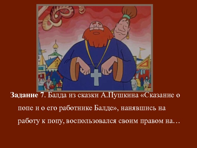 Задание 7 . Балда из сказки А.Пушкина «Сказание о попе и о его работнике Балде», нанявшись на работу к попу, воспользовался своим правом на… 