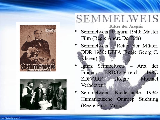 Ritter der Asepsis Semmelweis, Ungarn 1940: Mаster Film (Regie André De Toth) Semmelweis – Retter der Mütter, DDR 1950: DEFA (Regie Georg C. Klaren) Ignaz Semmelweis – Arzt der Frauen, BRD/Österreich 1987: ZDF/ORF (Regie Michael Verhoeven) Semmelweis, Niederlande 1994: Humanistische Omroep Stichting (Regie Floor Maas) 