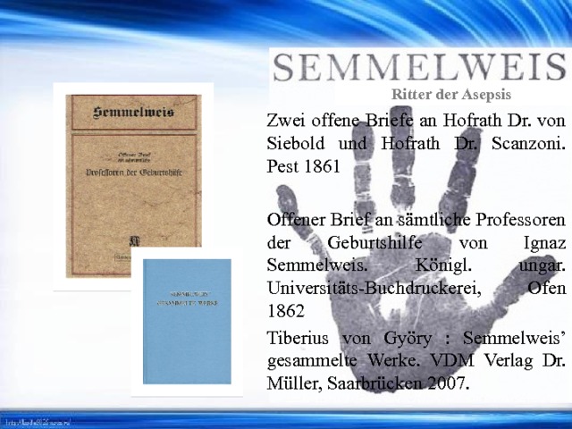 Ritter der Asepsis Zwei offene Briefe an Hofrath Dr. von Siebold und Hofrath Dr. Scanzoni. Pest 1861 Offener Brief an sämtliche Professoren der Geburtshilfe von Ignaz Semmelweis. Königl. ungar. Universitäts-Buchdruckerei, Ofen 1862 Tiberius von Györy : Semmelweis’ gesammelte Werke. VDM Verlag Dr. Müller, Saarbrücken 2007. 