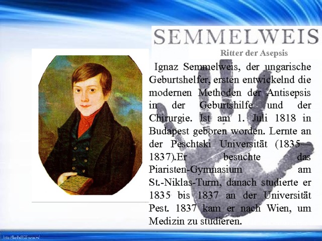 Ritter der Asepsis  Ignaz Semmelweis, der ungarische Geburtshelfer, ersten entwickelnd die modernen Methoden der Antisepsis in der Geburtshilfe und der Chirurgie. Ist am 1. Juli 1818 in Budapest geboren worden. Lernte an der Peschtski Universität (1835—1837).Er besuchte das Piaristen-Gymnasium am St.-Niklas-Turm, danach studierte er 1835 bis 1837 an der Universität Pest. 1837 kam er nach Wien, um Medizin zu studieren. 
