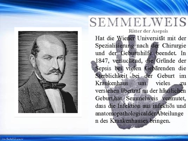 Ritter der Asepsis Hat die Wiener Universität mit der Spezialisierung nach der Chirurgie und der Geburtshilfe beendet. In 1847, versuchend, die Gründe der Sepsis bei vielen Gebärenden die Sterblichkeit bei der Geburt im Krankenhaus um vieles zu verstehen übertraf an der häuslichen Geburt,hat Semmelweis vermutet, dass die Infektion aus infektiös und anatomopathologicalderAbteilungen des Krankenhauses bringen. 