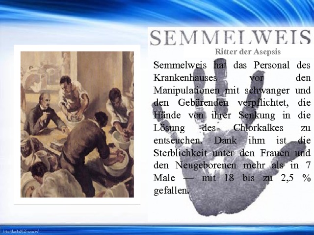 Ritter der Asepsis Semmelweis hat das Personal des Krankenhauses vor den Manipulationen mit schwanger und den Gebärenden verpflichtet, die Hände von ihrer Senkung in die Lösung des Chlorkalkes zu entseuchen. Dank ihm ist die Sterblichkeit unter den Frauen und den Neugeborenen mehr als in 7 Male — mit 18 bis zu 2,5 % gefallen. 
