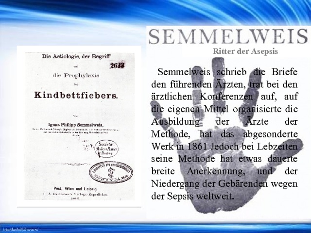 Ritter der Asepsis  Semmelweis schrieb die Briefe den führenden Ärzten, trat bei den ärztlichen Konferenzen auf, auf die eigenen Mittel organisierte die Ausbildung der Ärzte der Methode, hat das abgesonderte Werk in 1861 Jedoch bei Lebzeiten seine Methode hat etwas dauerte breite Anerkennung, und der Niedergang der Gebärenden wegen der Sepsis weltweit. 