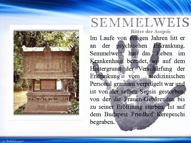 Ritter der Asepsis Ritter der Asepsis Im Laufe von einigen Jahren litt er an der psychischen Erkrankung. Semmelweis hat das Leben im Krankenhaus beendet, wo auf dem Hintergrund der Verschärfung der Erkrankung vom medizinischen Personal grausam verprügelt war und ist von der selben Sepsis gestorben, von der die Frauen-Gebärenden bis zu seiner Eröffnung starben. Ist auf dem Budapest Friedhof Kerepeschi begraben. 